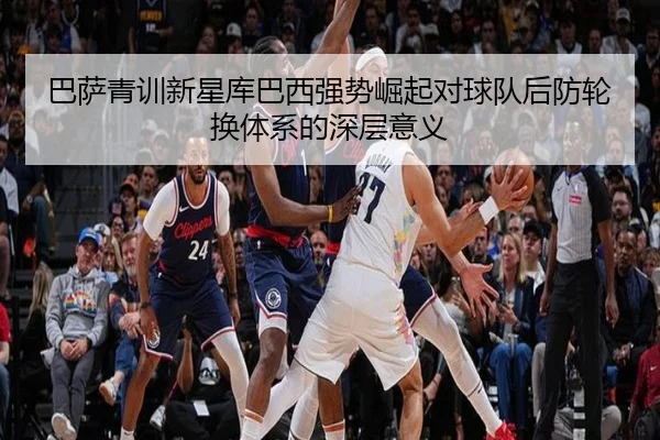 巴萨青训新星库巴西强势崛起对球队后防轮换体系的深层意义