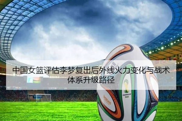中国女篮评估李梦复出后外线火力变化与战术体系升级路径