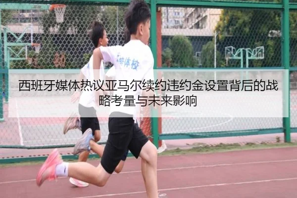 西班牙媒体热议亚马尔续约违约金设置背后的战略考量与未来影响